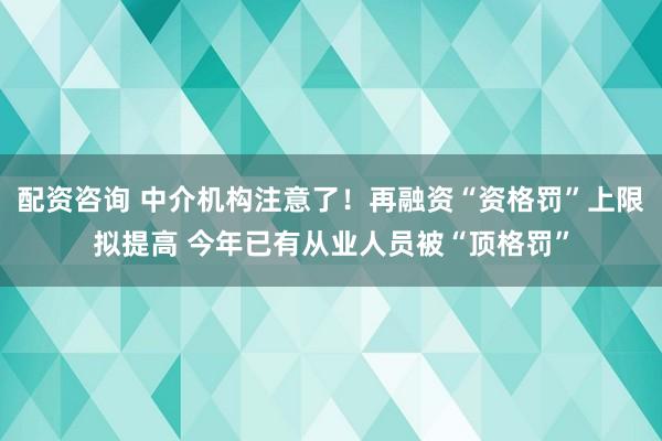 配资咨询 中介机构注意了！再融资“资格罚”上限拟提高 今年已有从业人员被“顶格罚”