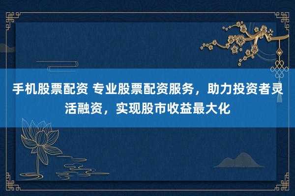 手机股票配资 专业股票配资服务，助力投资者灵活融资，实现股市收益最大化
