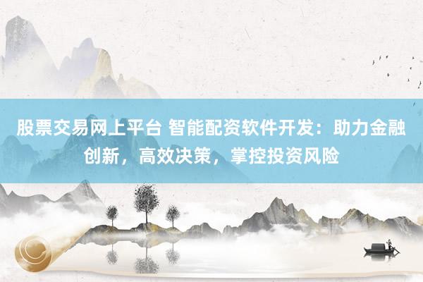 股票交易网上平台 智能配资软件开发：助力金融创新，高效决策，掌控投资风险