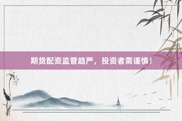 期货配资监管趋严，投资者需谨慎！