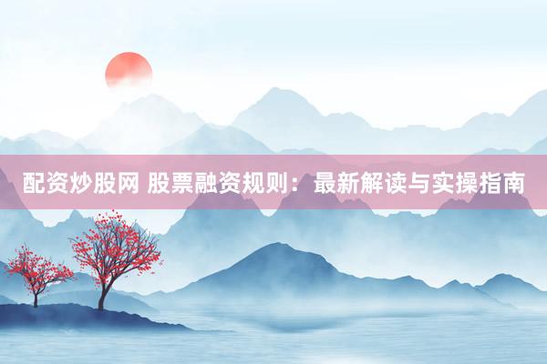 配资炒股网 股票融资规则：最新解读与实操指南