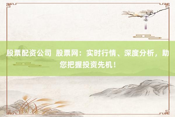 股票配资公司  股票网：实时行情、深度分析，助您把握投资先机！