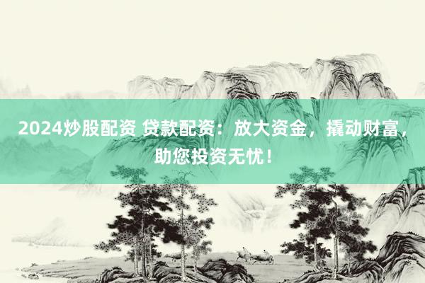 2024炒股配资 贷款配资：放大资金，撬动财富，助您投资无忧！