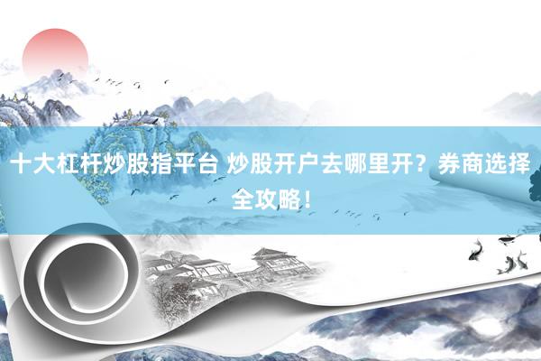 十大杠杆炒股指平台 炒股开户去哪里开？券商选择全攻略！