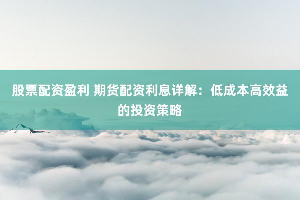 股票配资盈利 期货配资利息详解：低成本高效益的投资策略