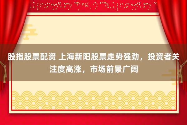 股指股票配资 上海新阳股票走势强劲，投资者关注度高涨，市场前景广阔