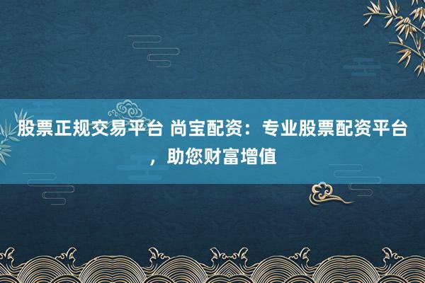 股票正规交易平台 尚宝配资：专业股票配资平台，助您财富增值