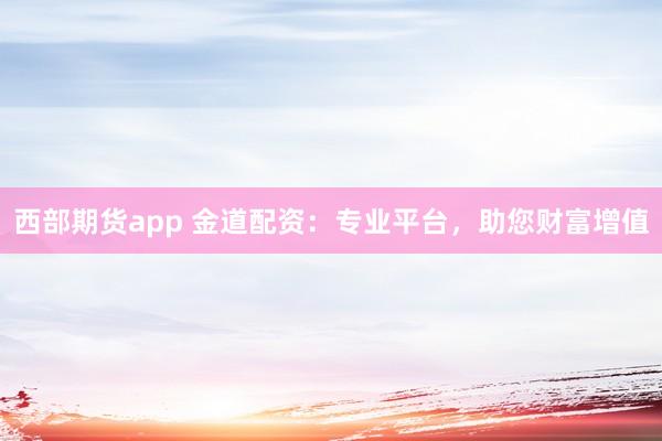 西部期货app 金道配资：专业平台，助您财富增值
