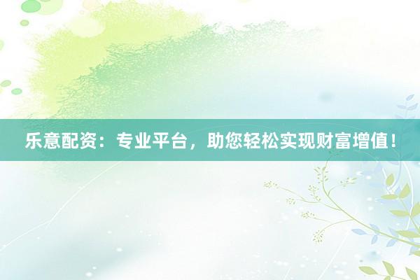 乐意配资：专业平台，助您轻松实现财富增值！