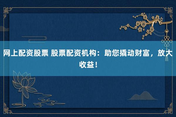 网上配资股票 股票配资机构：助您撬动财富，放大收益！