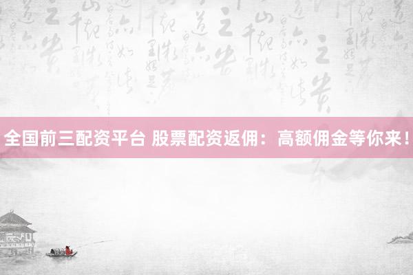 全国前三配资平台 股票配资返佣：高额佣金等你来！