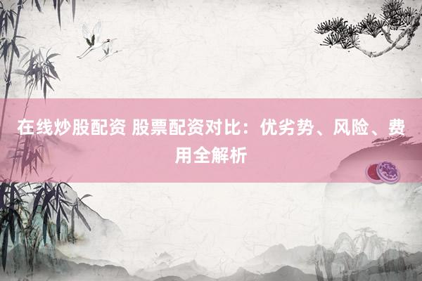 在线炒股配资 股票配资对比：优劣势、风险、费用全解析