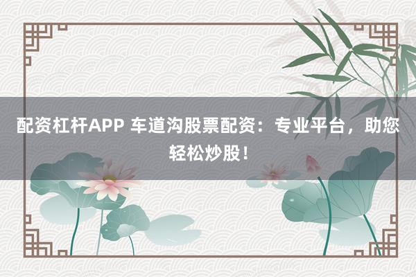 配资杠杆APP 车道沟股票配资：专业平台，助您轻松炒股！