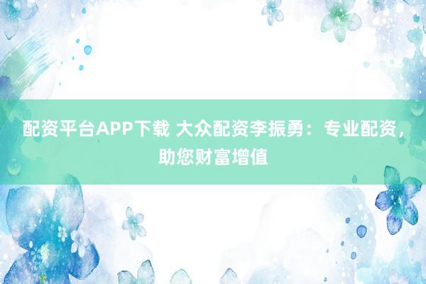 配资平台APP下载 大众配资李振勇：专业配资，助您财富增值