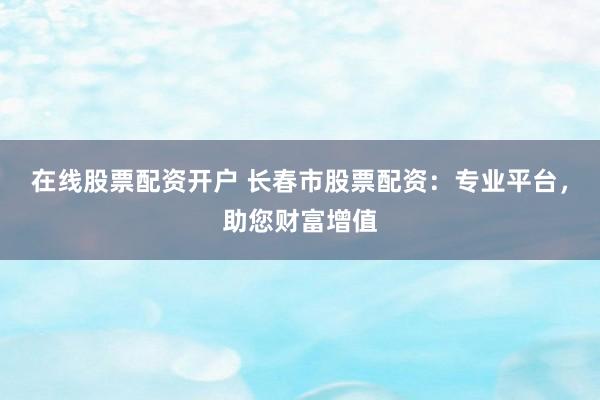 在线股票配资开户 长春市股票配资：专业平台，助您财富增值