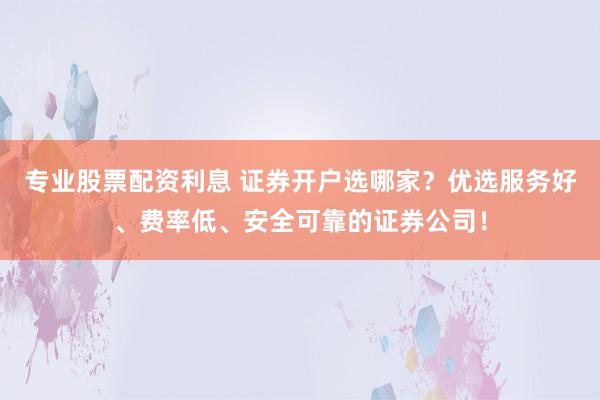 专业股票配资利息 证券开户选哪家？优选服务好、费率低、安全可靠的证券公司！