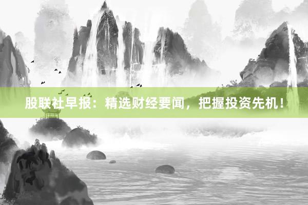 股联社早报：精选财经要闻，把握投资先机！