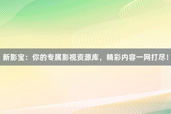 新影宝：你的专属影视资源库，精彩内容一网打尽！