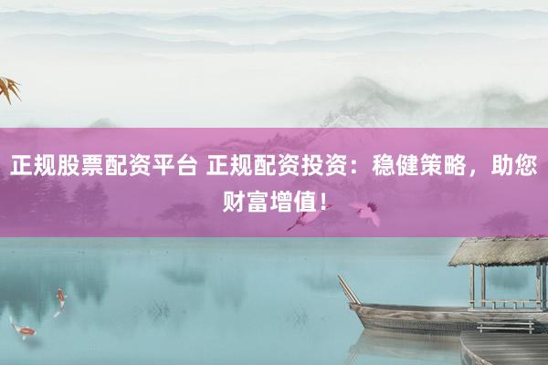 正规股票配资平台 正规配资投资：稳健策略，助您财富增值！