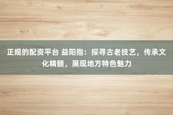 正规的配资平台 益阳指：探寻古老技艺，传承文化精髓，展现地方特色魅力