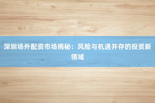 深圳场外配资市场揭秘：风险与机遇并存的投资新领域