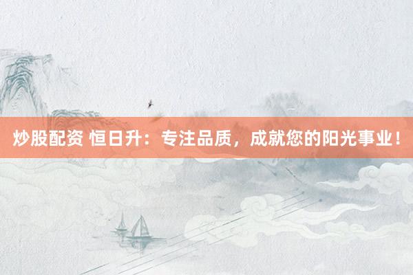 炒股配资 恒日升：专注品质，成就您的阳光事业！