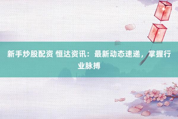 新手炒股配资 恒达资讯：最新动态速递，掌握行业脉搏
