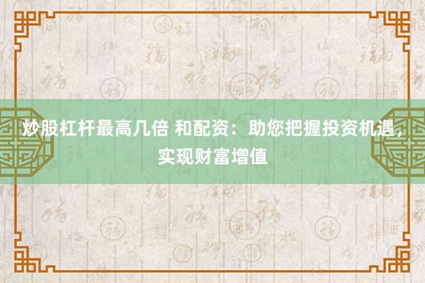 炒股杠杆最高几倍 和配资：助您把握投资机遇，实现财富增值