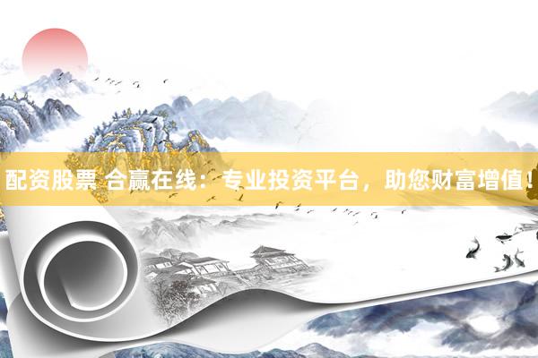 配资股票 合赢在线：专业投资平台，助您财富增值！