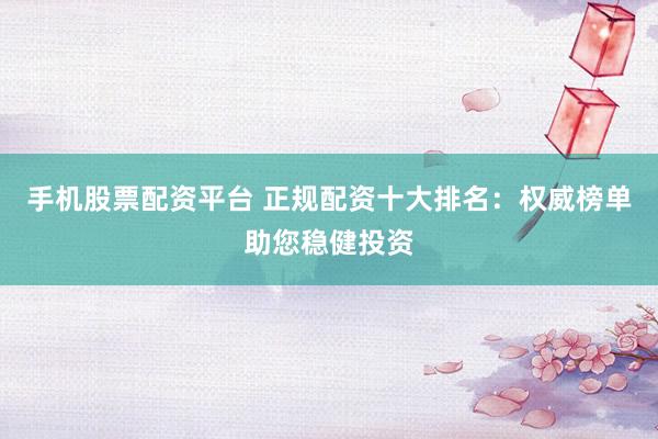 手机股票配资平台 正规配资十大排名：权威榜单助您稳健投资