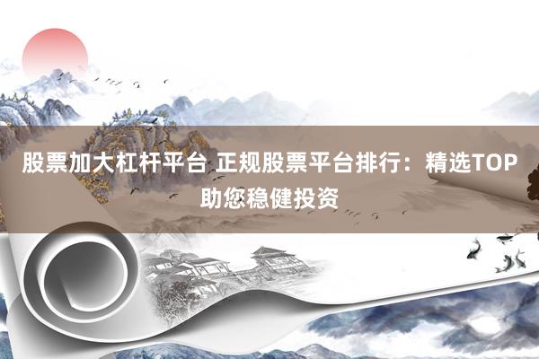 股票加大杠杆平台 正规股票平台排行：精选TOP助您稳健投资