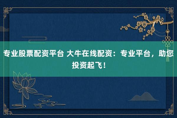 专业股票配资平台 大牛在线配资：专业平台，助您投资起飞！
