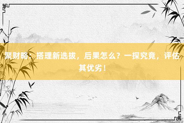 聚财略：搭理新选拔，后果怎么？一探究竟，评估其优劣！