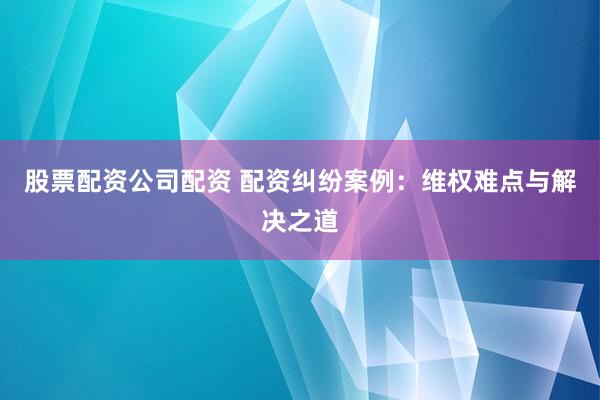 股票配资公司配资 配资纠纷案例：维权难点与解决之道