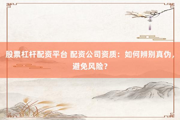 股票杠杆配资平台 配资公司资质：如何辨别真伪，避免风险？