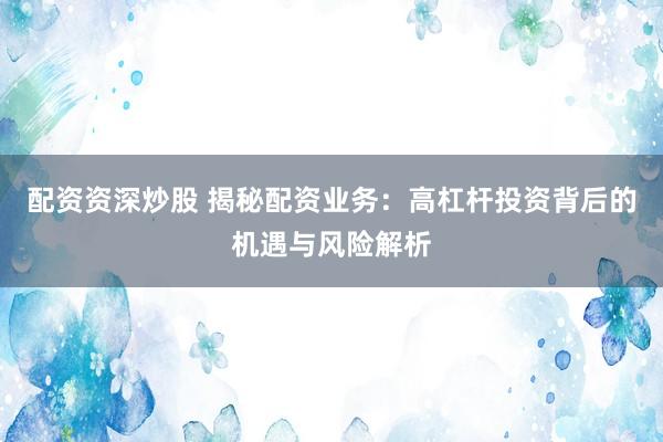 配资资深炒股 揭秘配资业务：高杠杆投资背后的机遇与风险解析