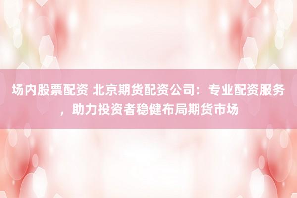 场内股票配资 北京期货配资公司：专业配资服务，助力投资者稳健布局期货市场