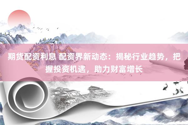 期货配资利息 配资界新动态：揭秘行业趋势，把握投资机遇，助力财富增长