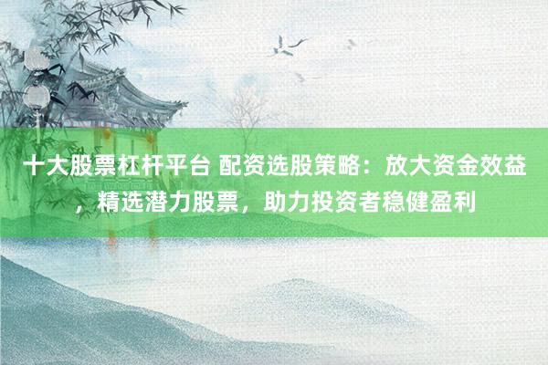十大股票杠杆平台 配资选股策略：放大资金效益，精选潜力股票，助力投资者稳健盈利