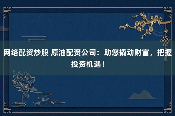 网络配资炒股 原油配资公司：助您撬动财富，把握投资机遇！