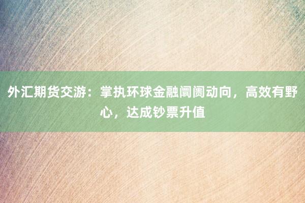 外汇期货交游：掌执环球金融阛阓动向，高效有野心，达成钞票升值