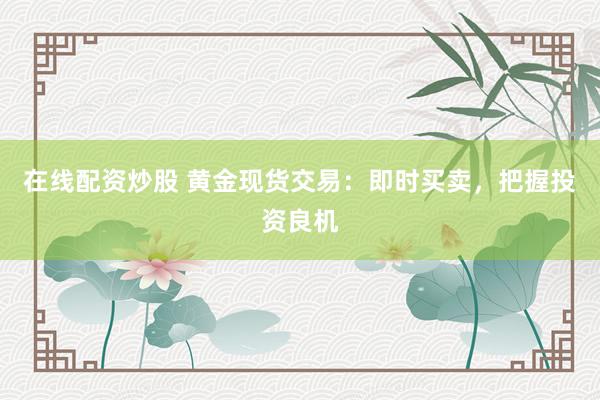 在线配资炒股 黄金现货交易：即时买卖，把握投资良机