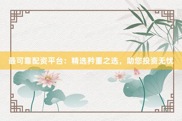 最可靠配资平台：精选矜重之选，助您投资无忧