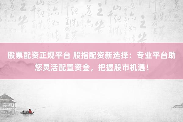 股票配资正规平台 股指配资新选择：专业平台助您灵活配置资金，把握股市机遇！
