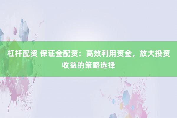 杠杆配资 保证金配资：高效利用资金，放大投资收益的策略选择
