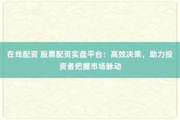 在线配资 股票配资实盘平台：高效决策，助力投资者把握市场脉动