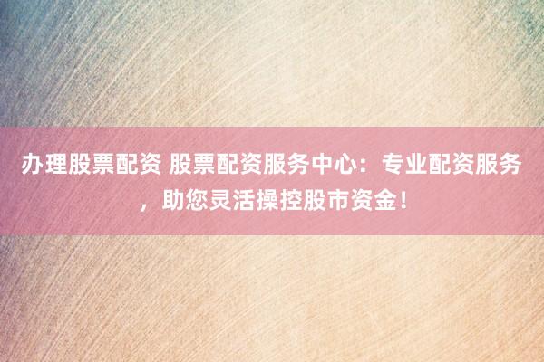 办理股票配资 股票配资服务中心：专业配资服务，助您灵活操控股市资金！