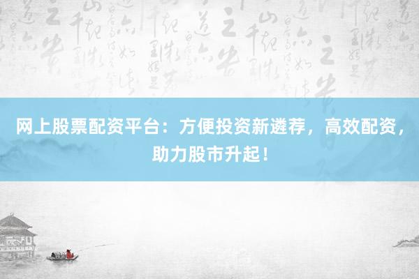 网上股票配资平台：方便投资新遴荐，高效配资，助力股市升起！