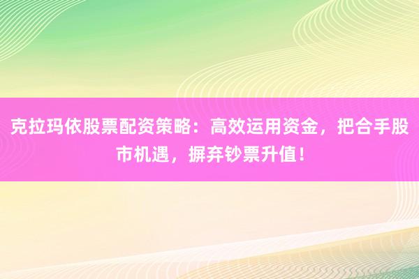 克拉玛依股票配资策略：高效运用资金，把合手股市机遇，摒弃钞票升值！