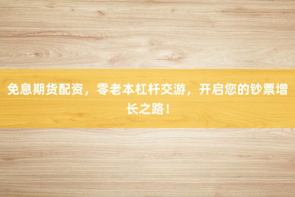 免息期货配资，零老本杠杆交游，开启您的钞票增长之路！